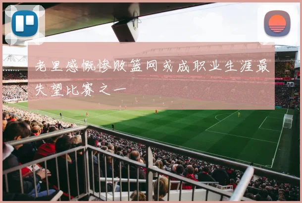 老里感慨惨败篮网或成职业生涯最失望比赛之一