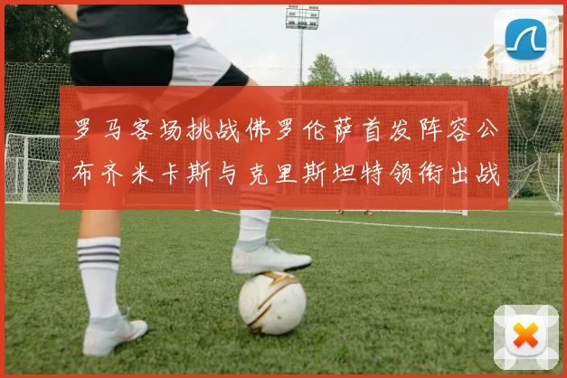 罗马客场挑战佛罗伦萨首发阵容公布齐米卡斯与克里斯坦特领衔出战