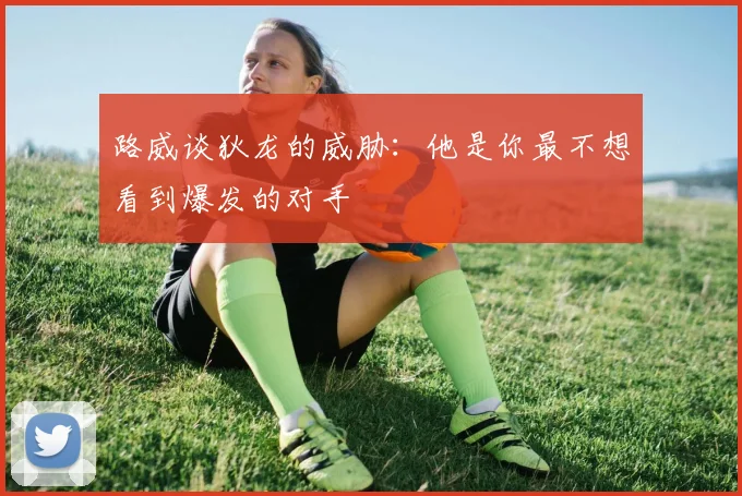 路威谈狄龙的威胁：他是你最不想看到爆发的对手