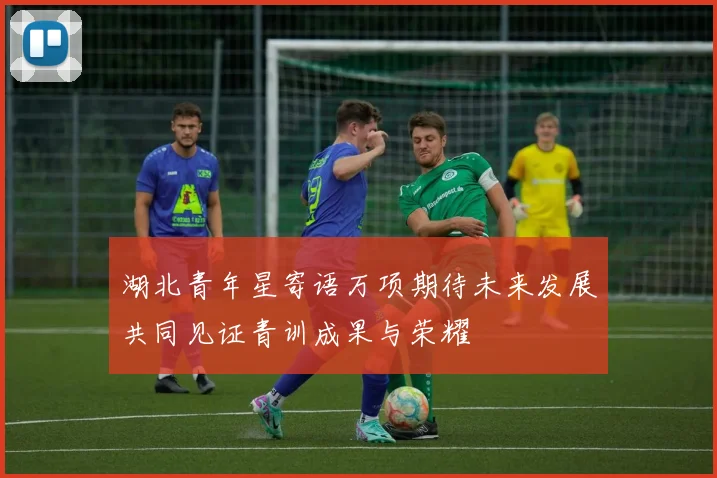 湖北青年星寄语万项期待未来发展共同见证青训成果与荣耀