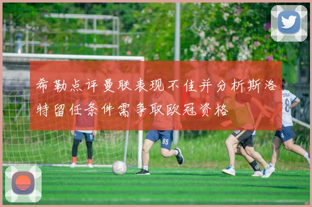 希勒点评曼联表现不佳并分析斯洛特留任条件需争取欧冠资格