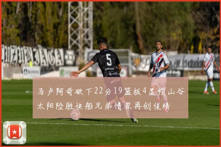 马卢阿奇砍下22分19篮板4盖帽山谷太阳险胜快船兄弟情深再创佳绩