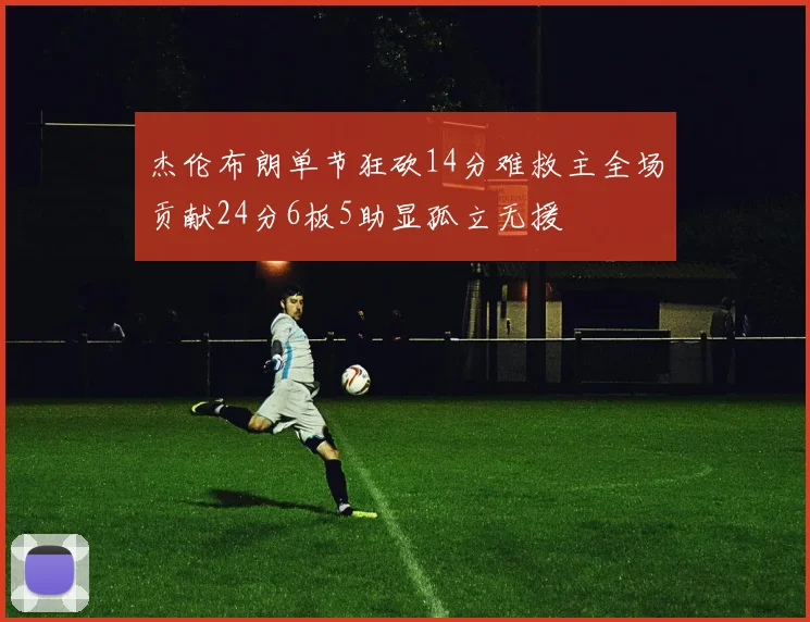 杰伦布朗单节狂砍14分难救主全场贡献24分6板5助显孤立无援