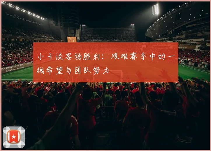 小卡谈客场胜利：艰难赛季中的一线希望与团队努力