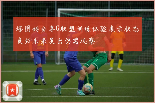 塔图姆分享G联盟训练体验表示状态良好未来复出仍需观察