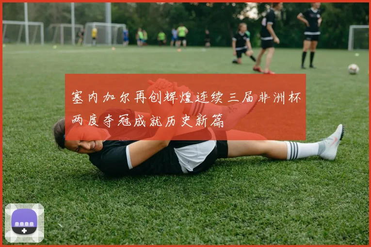 塞内加尔再创辉煌连续三届非洲杯两度夺冠成就历史新篇