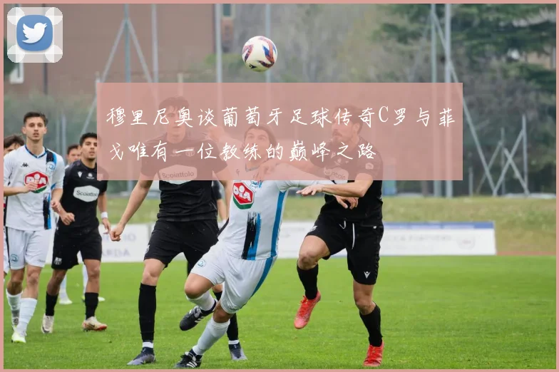 穆里尼奥谈葡萄牙足球传奇C罗与菲戈唯有一位教练的巅峰之路