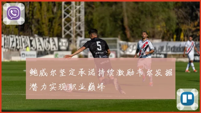 鲍威尔坚定承诺持续激励韦尔发掘潜力实现职业巅峰
