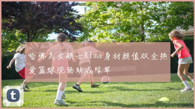 哈佛美女硕士Rima身材颜值双全热爱篮球现场助威绿军