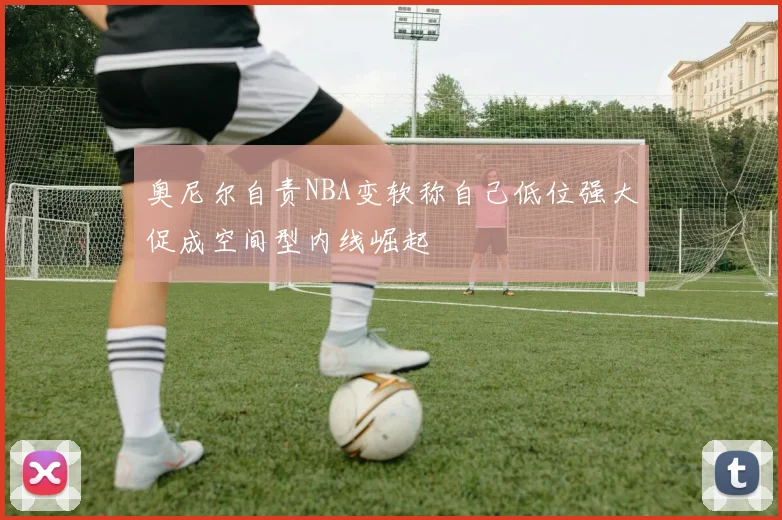 奥尼尔自责NBA变软称自己低位强大促成空间型内线崛起