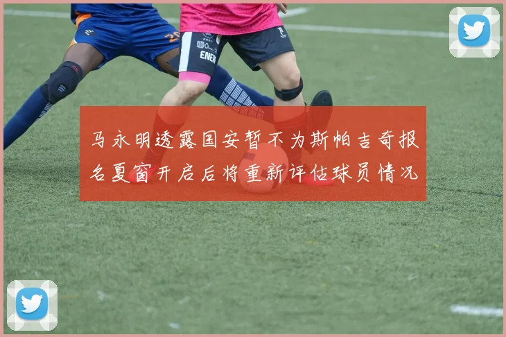 马永明透露国安暂不为斯帕吉奇报名夏窗开启后将重新评估球员情况