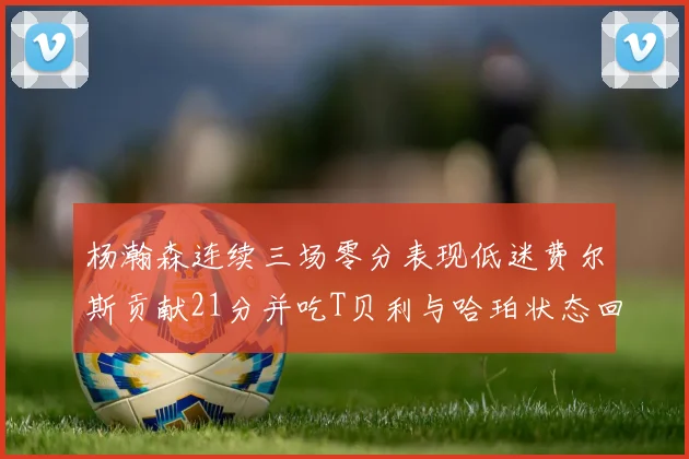 杨瀚森连续三场零分表现低迷费尔斯贡献21分并吃T贝利与哈珀状态回暖